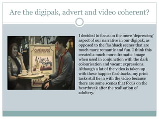 Are the digipak, advert and video coherent?I decided to focus on the more ‘depressing’ aspect of our narrative in our digipak, as opposed to the flashback scenes that are much more romantic and fun. I think this created a much more dramatic  image when used in conjunction with the dark colourisation and vacant expressions. Although a lot of the video is taken up with these happier flashbacks, my print tasks still tie in with the video because there are some scenes that focus on the heartbreak after the realisation of adultery.