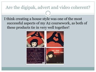 Are the digipak, advert and video coherent?I think creating a house style was one of the most successful aspects of my A2 coursework, as both of these products tie in very well together!