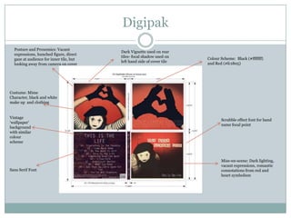 DigipakPosture and Proxemics: Vacant expressions, hunched figure, direct gaze at audience for inner tile, but looking away from camera on coverDark Vignette used on rear tiles- focal shadow used on left hand side of cover tile Colour Scheme:  Black (#fffffff) and Red (#fc1805) Costume: Mime Character, black and white make up  and clothingVintage ‘wallpaper’ background with similar colour schemeScrabble effect font for band name focal pointMise-en-scene: Dark lighting, vacant expressions, romantic connotations from red and heart symbolismSans Serif Font