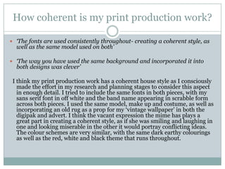 How coherent is my print production work?‘The fonts are used consistently throughout- creating a coherent style, as well as the same model used on both’‘The way you have used the same background and incorporated it into both designs was clever’  I think my print production work has a coherent house style as I consciously made the effort in my research and planning stages to consider this aspect in enough detail. I tried to include the same fonts in both pieces, with my sans serif font in off white and the band name appearing in scrabble form across both pieces. I used the same model, make up and costume, as well as incorporating an old rug as a prop for my ‘vintage wallpaper’ in both the digipak and advert. I think the vacant expression the mime has plays a great part in creating a coherent style, as if she was smiling and laughing in one and looking miserable in the other it would portray conflicting ideas. The colour schemes are very similar, with the same dark earthy colourings as well as the red, white and black theme that runs throughout.