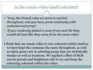 Is the music video itself coherent?‘Very, the French mise-en-scene is carried throughout, and you have great continuity with costumes and props’‘If you randomly picked a scene from each bit they would all look like they came from the same video’I think that our music video is very coherent within itself as we have kept the costumes the same throughout, as well as taken great care in selecting props that are stylistically similar as well as locations. We applied a filter of RGB curves presets and brightness edit to try and keep the colouring coherent within the video.