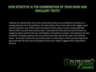 I believe the combination of my main and ancillary texts are very effective and there is a synergy between all of my products, the main theme of my music video is the reggae scene and the Jamaican way of life as that is the genre of the song so I have incorporated that theme within my main and ancillary texts. I have kept the text style the same for both my magazine advert and the CD cover and booklet so therefore it creates a link between the two and when my target audience see one ancillary text they will see the other and instantly relate.  The colour scheme for my ancillary texts is in the colours of the Jamaican flag which goes well with my main text as the genre of my music video is reggae which originated in Jamaica.  