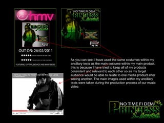 As you can see, I have used the same costumes within my ancillary texts as the main costume within my main product, this is because I have tried to keep all of my products consistent and relevant to each other so as my target audience would be able to relate to one media product after seeing another. The main images used within my ancillary texts were taken during the production process of our music video.  