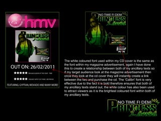 The white coloured font used within my CD cover is the same as the font within my magazine advertisement, again I have done this to create a relationship between both of my ancillary texts so if my target audience look at the magazine advertisement then once they look at the cd cover they will instantly create a link between the two and purchase the cd. The ‘Calibri’ font is very effective due to the fact it is bold therefore ensures that both of my ancillary texts stand out, the white colour has also been used to attract viewers as it is the brightest coloured font within both of my ancillary texts.  