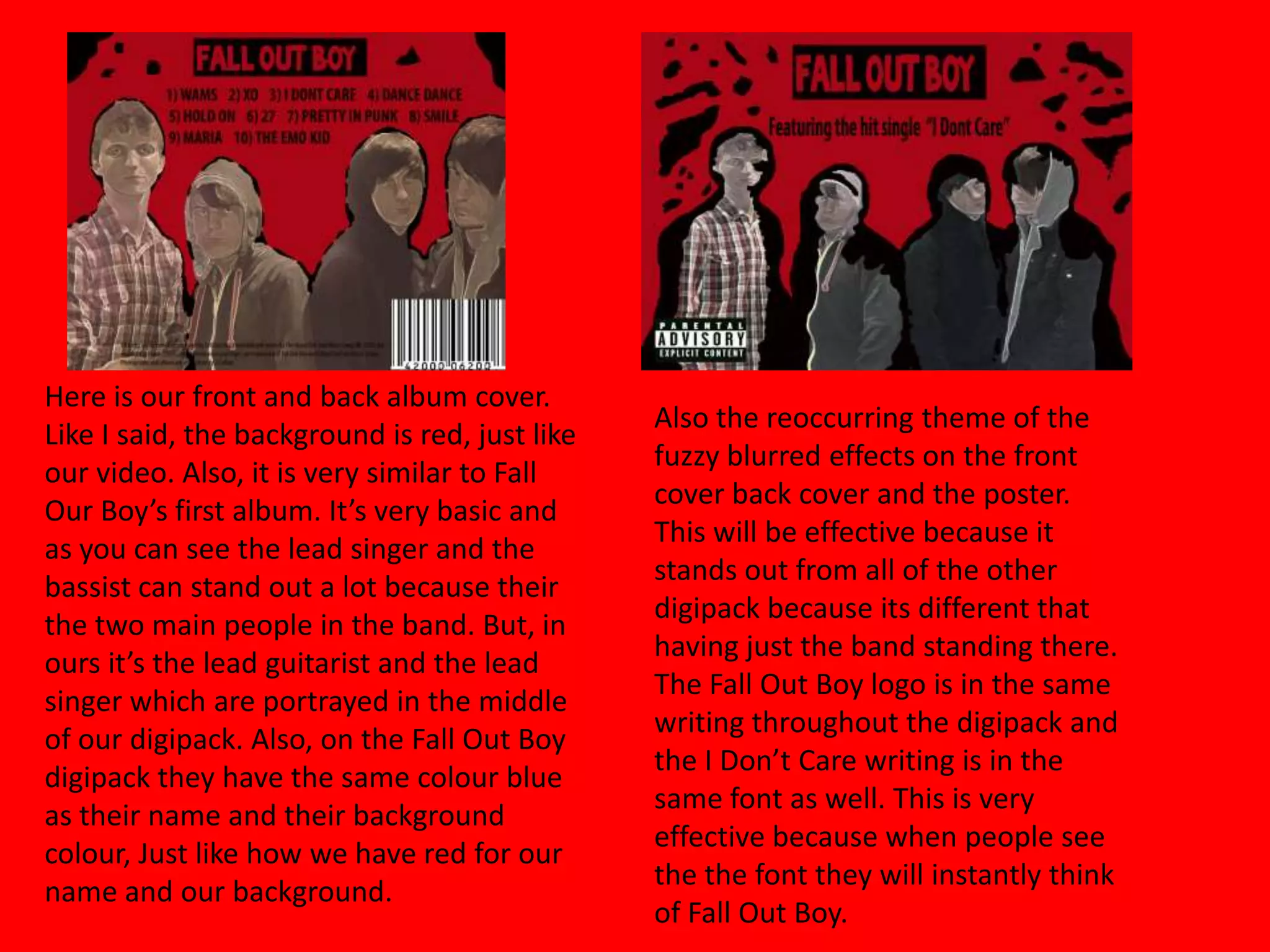 Here is our front and back album cover. Like I said, the background is red, just like our video. Also, it is very similar to Fall Our Boy’s first album. It’s very basic and as you can see the lead singer and the bassist can stand out a lot because their the two main people in the band. But, in ours it’s the lead guitarist and the lead singer which are portrayed in the middle of our digipack. Also, on the Fall Out Boy digipack they have the same colour blue as their name and their background colour, Just like how we have red for our name and our background.Also the reoccurring theme of the fuzzy blurred effects on the front cover back cover and the poster. This will be effective because it stands out from all of the other digipack because its different that having just the band standing there. The Fall Out Boy logo is in the same writing throughout the digipack and the I Don’t Care writing is in the same font as well. This is very effective because when people see the the font they will instantly think of Fall Out Boy. 