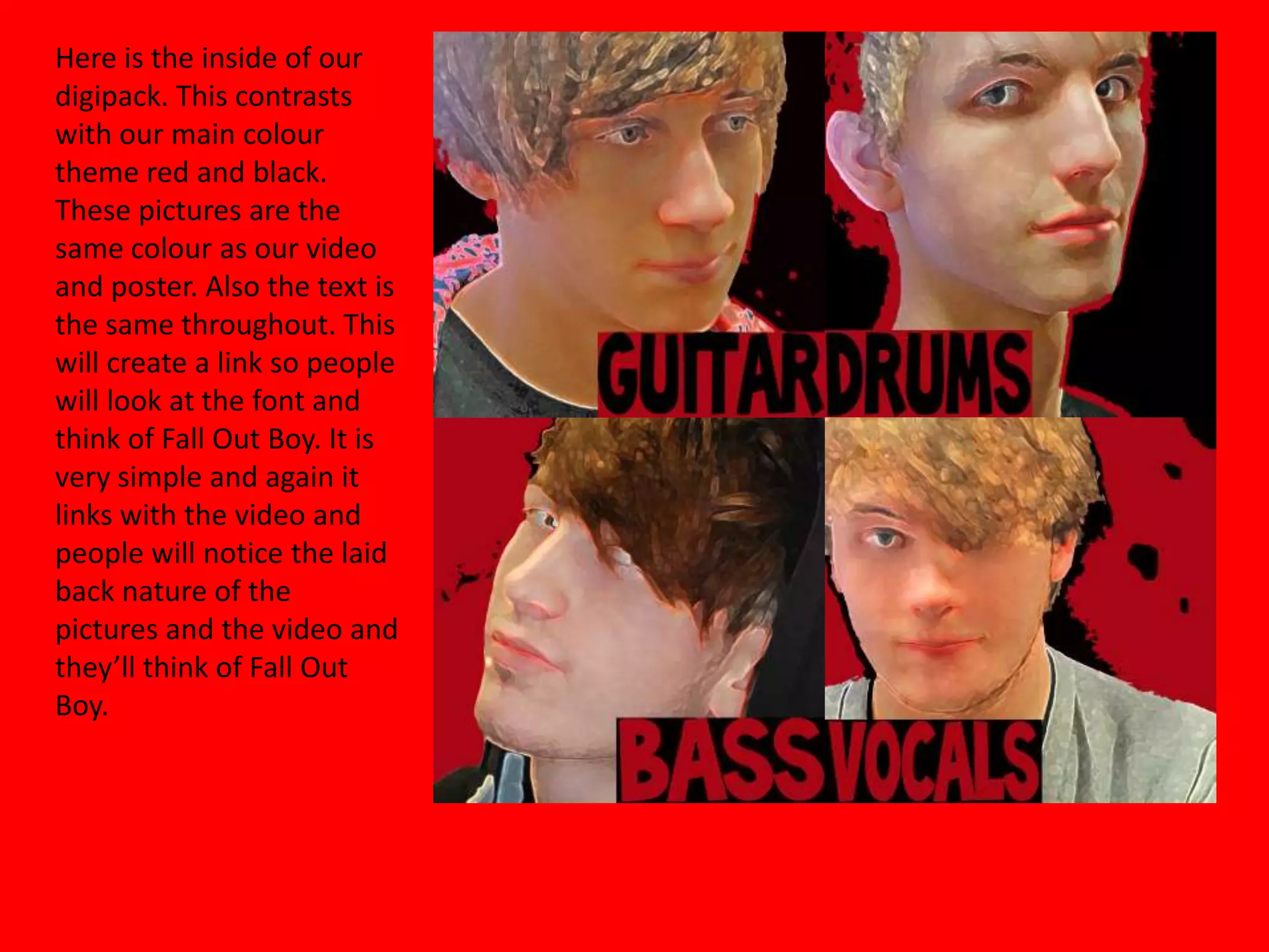 Here is the inside of our digipack. This contrasts with our main colour theme red and black. These pictures are the same colour as our video and poster. Also the text is the same throughout. This will create a link so people will look at the font and think of Fall Out Boy. It is very simple and again it  links with the video and people will notice the laid back nature of the pictures and the video and they’ll think of Fall Out Boy.