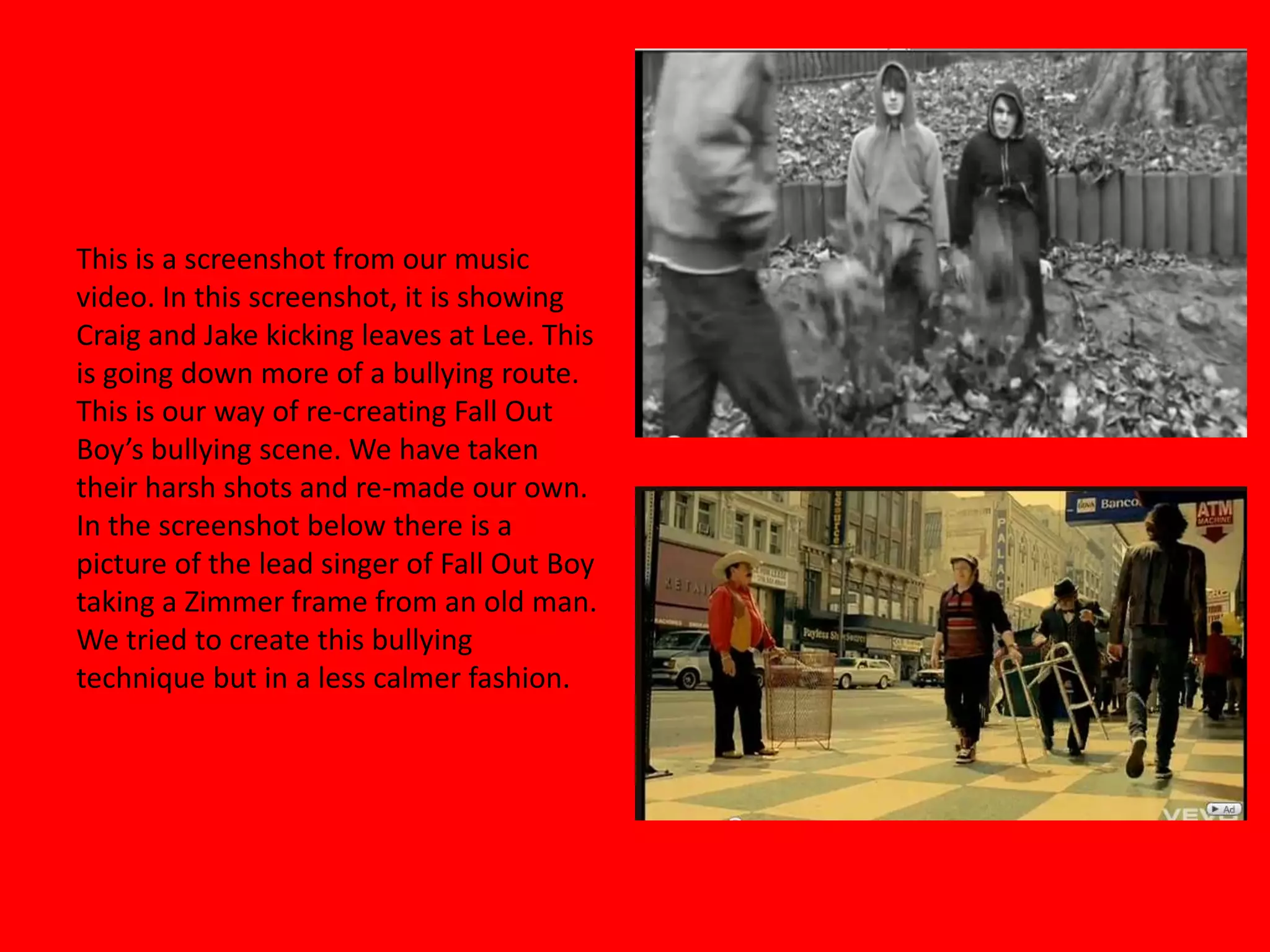 This is a screenshot from our music video. In this screenshot, it is showing Craig and Jake kicking leaves at Lee. This is going down more of a bullying route. This is our way of re-creating Fall Out Boy’s bullying scene. We have taken their harsh shots and re-made our own. In the screenshot below there is a picture of the lead singer of Fall Out Boy taking a Zimmer frame from an old man. We tried to create this bullying technique but in a less calmer fashion.   