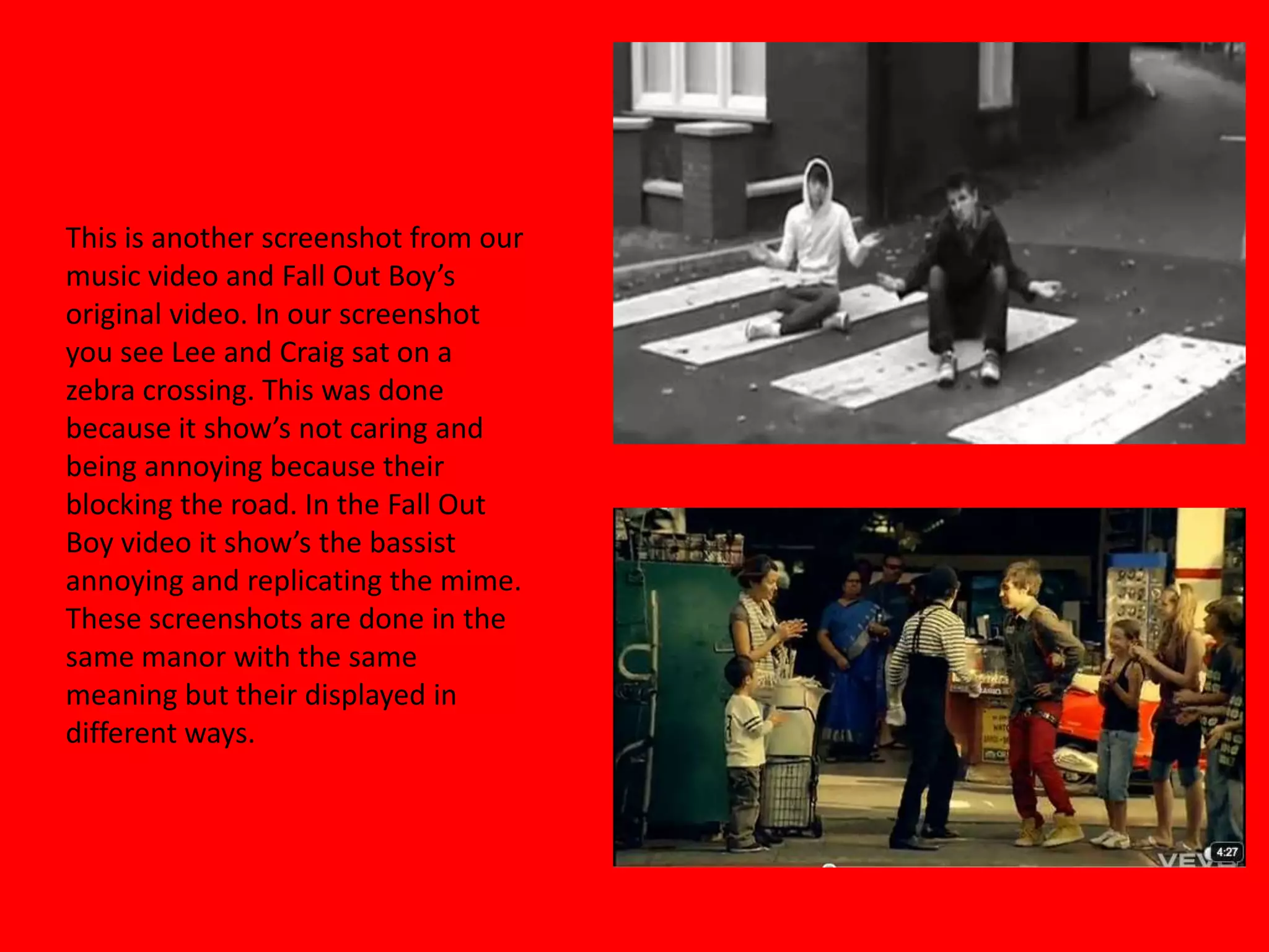 This is another screenshot from our music video and Fall Out Boy’s original video. In our screenshot you see Lee and Craig sat on a zebra crossing. This was done because it show’s not caring and being annoying because their blocking the road. In the Fall Out Boy video it show’s the bassist annoying and replicating the mime. These screenshots are done in the same manor with the same meaning but their displayed in different ways.   