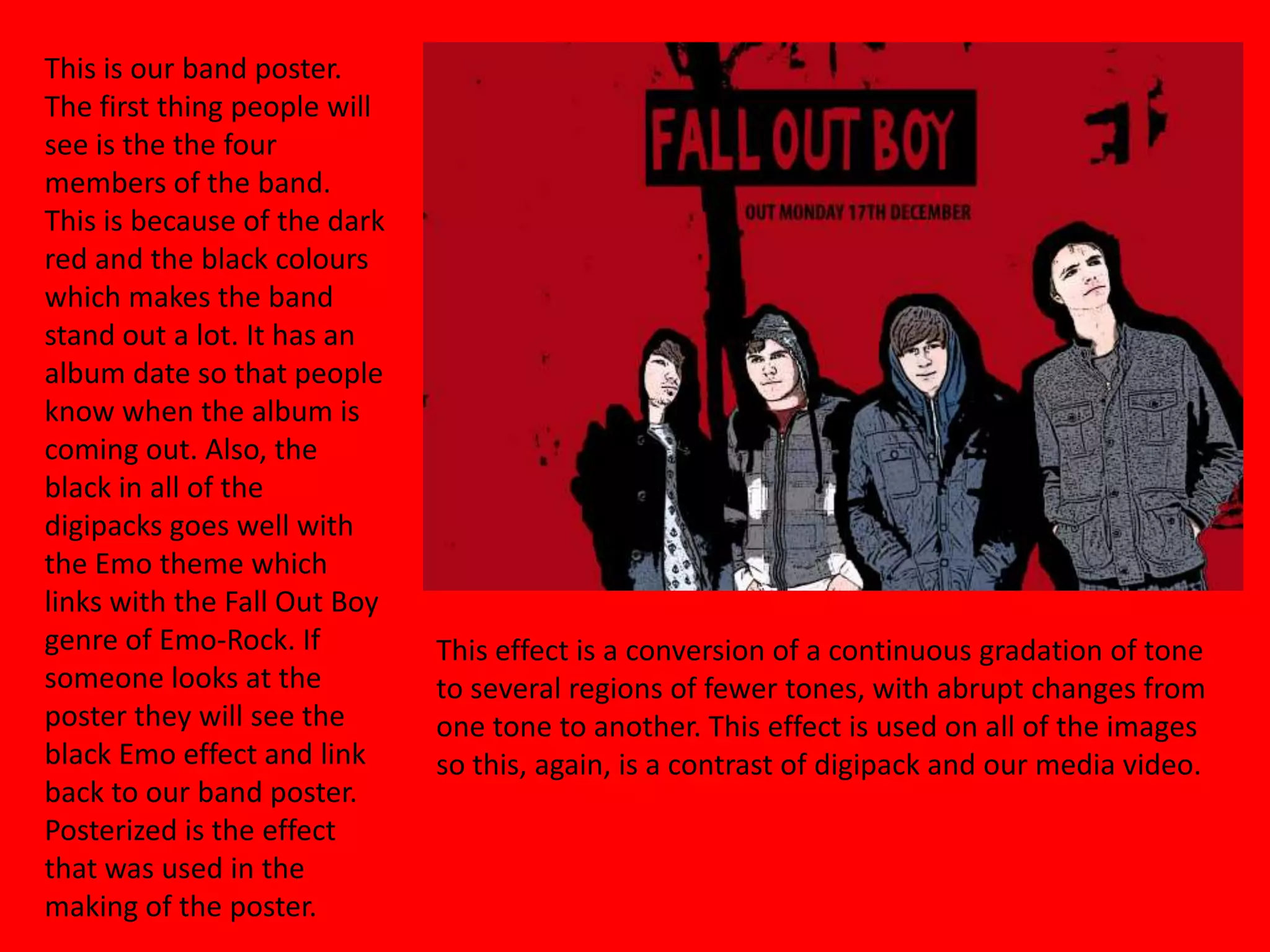 This is our band poster. The first thing people will see is the the four members of the band. This is because of the dark red and the black colours which makes the band stand out a lot. It has an album date so that people know when the album is coming out. Also, the black in all of the digipacks goes well with the Emo theme which links with the Fall Out Boy genre of Emo-Rock. If someone looks at the poster they will see the black Emo effect and link back to our band poster. Posterized is the effect that was used in the making of the poster.  This effect is a conversion of a continuous gradation of tone to several regions of fewer tones, with abrupt changes from one tone to another. This effect is used on all of the images so this, again, is a contrast of digipack and our media video. 