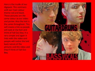 Here is the inside of our digipack. This contrasts with our main colour theme red and black. These pictures are the same colour as our video and poster. Also the text is the same throughout. This will create a link so people will look at the font and think of Fall Out Boy. It is very simple and again it  links with the video and people will notice the laid back nature of the pictures and the video and they’ll think of Fall Out Boy.