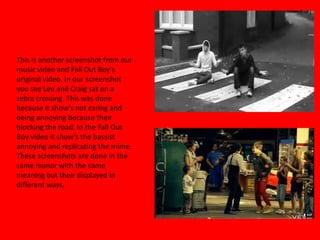 This is another screenshot from our music video and Fall Out Boy’s original video. In our screenshot you see Lee and Craig sat on a zebra crossing. This was done because it show’s not caring and being annoying because their blocking the road. In the Fall Out Boy video it show’s the bassist annoying and replicating the mime. These screenshots are done in the same manor with the same meaning but their displayed in different ways.   