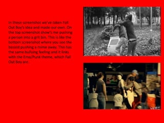 In these screenshot we’ve taken Fall Out Boy’s idea and made our own. On the top screenshot show’s me pushing a person into a grit bin. This is like the bottom screenshot where you see the bassist pushing a mime away. This has the same bullying feeling and it links with the Emo/Punk theme, which Fall Out Boy are. 