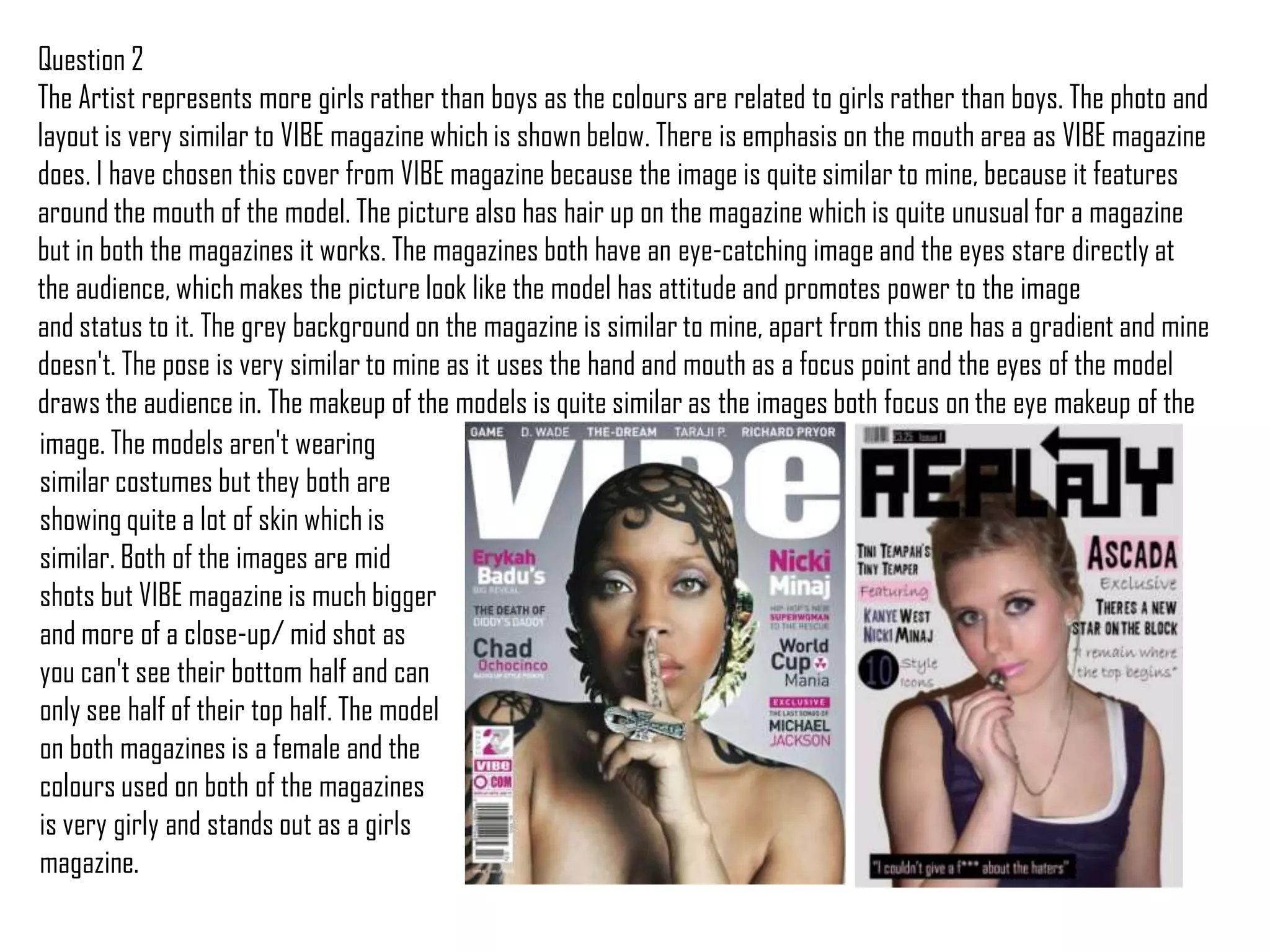 Question 2The Artist represents more girls rather than boys as the colours are related to girls rather than boys. The photo and layout is very similar to VIBE magazine which is shown below. There is emphasis on the mouth area as VIBE magazine does. I have chosen this cover from VIBE magazine because the image is quite similar to mine, because it features around the mouth of the model. The picture also has hair up on the magazine which is quite unusual for a magazine but in both the magazines it works. The magazines both have an eye-catching image and the eyes stare directly at the audience, which makes the picture look like the model has attitude and promotes power to the image and status to it. The grey background on the magazine is similar to mine, apart from this one has a gradient and mine doesn't. The pose is very similar to mine as it uses the hand and mouth as a focus point and the eyes of the model draws the audience in. The makeup of the models is quite similar as the images both focus on the eye makeup of theimage. The models aren't wearing similar costumes but they both are showing quite a lot of skin which is similar. Both of the images are mid shots but VIBE magazine is much bigger and more of a close-up/ mid shot as you can't see their bottom half and can only see half of their top half. The model on both magazines is a female and the colours used on both of the magazines is very girly and stands out as a girls magazine. 