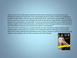 The front cover of my media product meets the criteria of the social group I was aiming for, because although the background is quite dark it has a lot of bright colours on, which is mostly only suitable for a younger teenage audience. Also the way my model “Kerry Amor” was dressed, was quite different, and a bit retro; which was the style I was aiming for, the make-up she has one, shows that the artist quite like the magazine are quite different, and individual. The mise-en-scene used in the front cover, is subtle. But she is wearing a bright coloured retro looking dress, and the flower in her mouth gives the front cover that bit of femininity helping to represent the young female audience I was hoping for.I chose the name “Loud” because, it’s young and funky, and also represent my target readers, as most young teenagers would prefer loud out there music compared to classical. My model is posed in what seems to be a happy, although kind of flirtatious manner, which is possibly considered wrong for the young audience I was aiming for, but I do think it represents the artists of today.