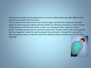 The pictures through used throughout the rest of my media product give off a different vibe than the one used on the Front Cover.This is a picture that I have used on my contents page, I feel that this represents my social group, as most young girls idolise and want posters of male pop sensations, or want to know what’s going on with their life, which is what I was aiming for when I chose to use this picture. I decided to dress him in a smart but casual look. To begin with his shirt was pink, but as in my magazine I made him seem to be part of a duet band. I changed the colour of his shirt using photo shop, to make him seem like a different person compared to the one I used originally.