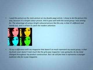 I used this picture as the main picture on my double page article. I chose to do the picture this way, because it’s a bright colour picture. And it goes well with the social group I was aiming for. The advantage of using a bright coloured picture like this one, is that it’s different and stands out, and is certain to catch the readers attention.I’d say a difference with my magazine that doesn’t so much represent my social group, is that my front cover doesn’t look much like the girly pop magazine I was going for, As my mind changed throughout my product construction. But I do still feel that it represents a younger audience vibe for a pop magazine.