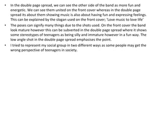 In the double page spread, we can see the other side of the band as more fun and energetic. We can see them united on the front cover whereas in the double page spread its about them showing music is also about having fun and expressing feelings. This can be explained by the slogan used on the front cover; ‘Love music to love life’  The poses can signify many things due to the shots used. On the front cover the band look mature however this can be subverted in the double page spread where it shows some stereotypes of teenagers as being silly and immature however in a fun way. The low angle shot in the double page spread emphasises the point.  I tried to represent my social group in two different ways as some people may get the wrong perspective of teenagers in society.  