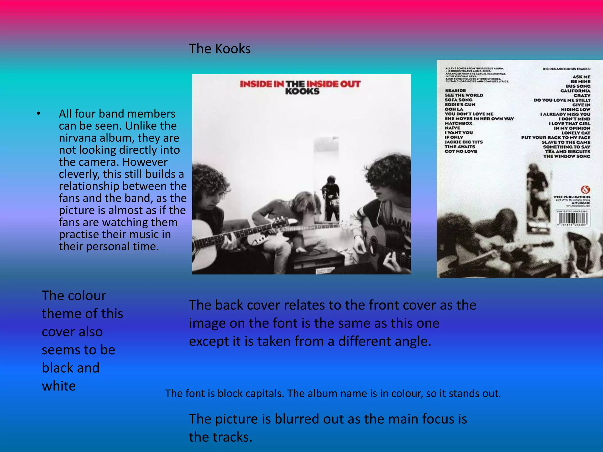 The Kooks All four band members can be seen. Unlike the nirvana album, they are not looking directly into the camera. However cleverly, this still builds a relationship between the fans and the band, as the picture is almost as if the fans are watching them practise their music in their personal time.The colour theme of this cover also seems to be black and whiteThe back cover relates to the front cover as the image on the font is the same as this one except it is taken from a different angle.The font is block capitals. The album name is in colour, so it stands out.The picture is blurred out as the main focus is the tracks.