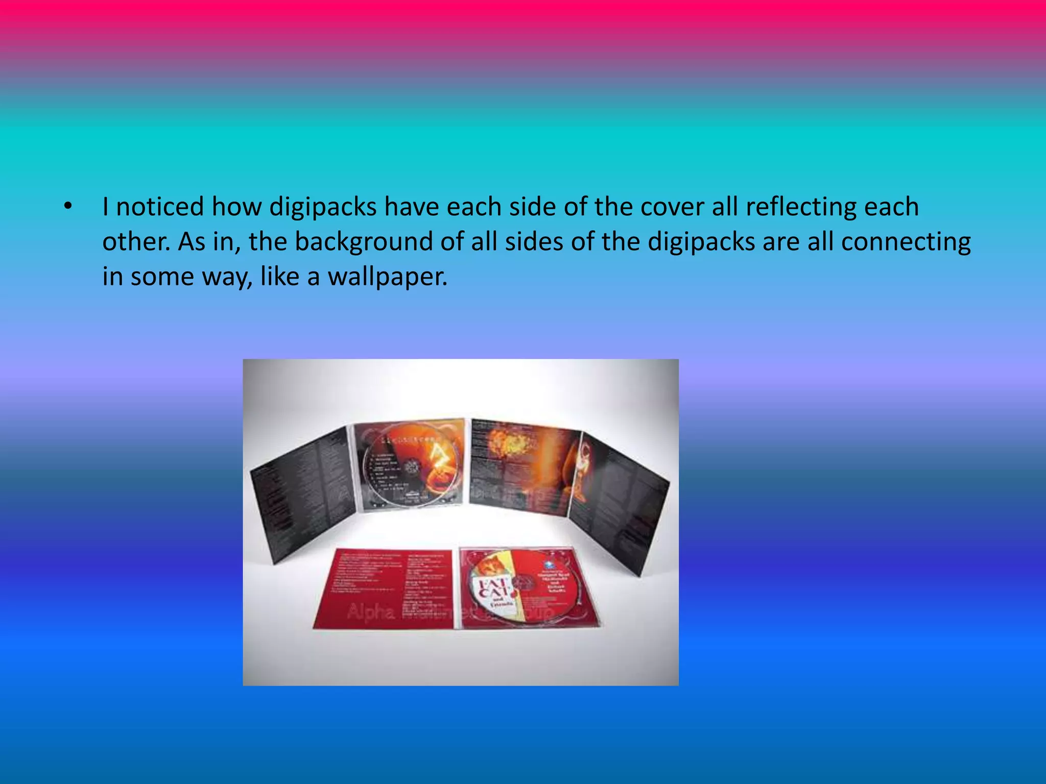 I noticed how digipacks have each side of the cover all reflecting each other. As in, the background of all sides of the digipacks are all connecting in some way, like a wallpaper. 