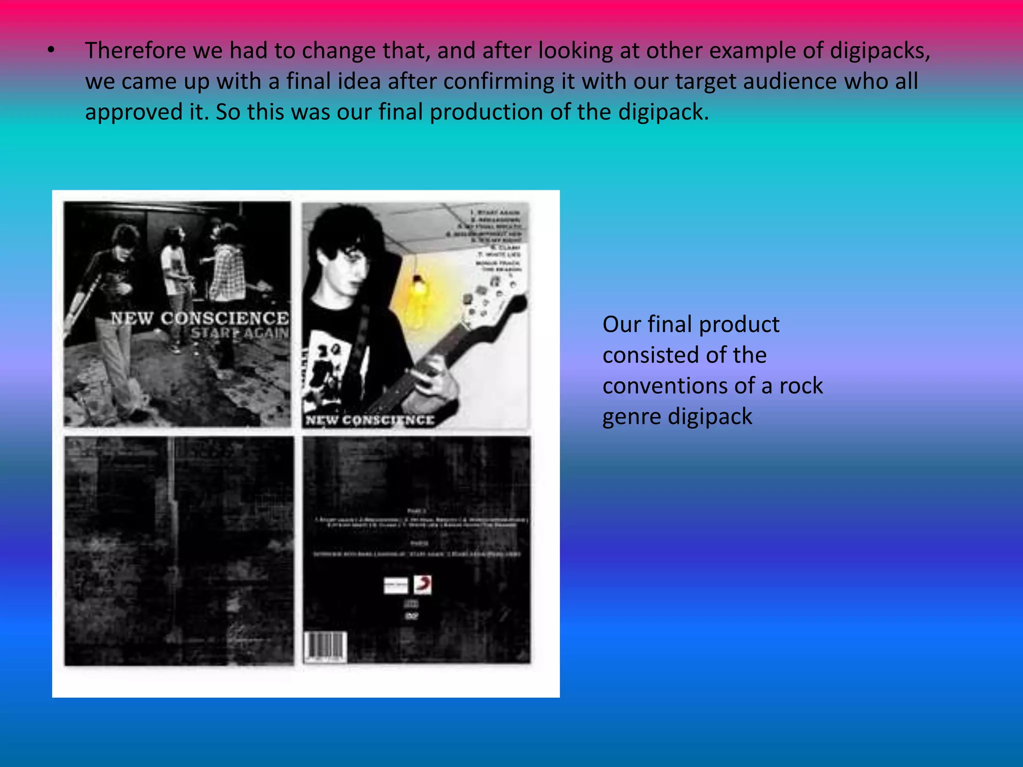 Therefore we had to change that, and after looking at other example of digipacks, we came up with a final idea after confirming it with our target audience who all approved it. So this was our final production of the digipack.Our final product consisted of the conventions of a rock genre digipack