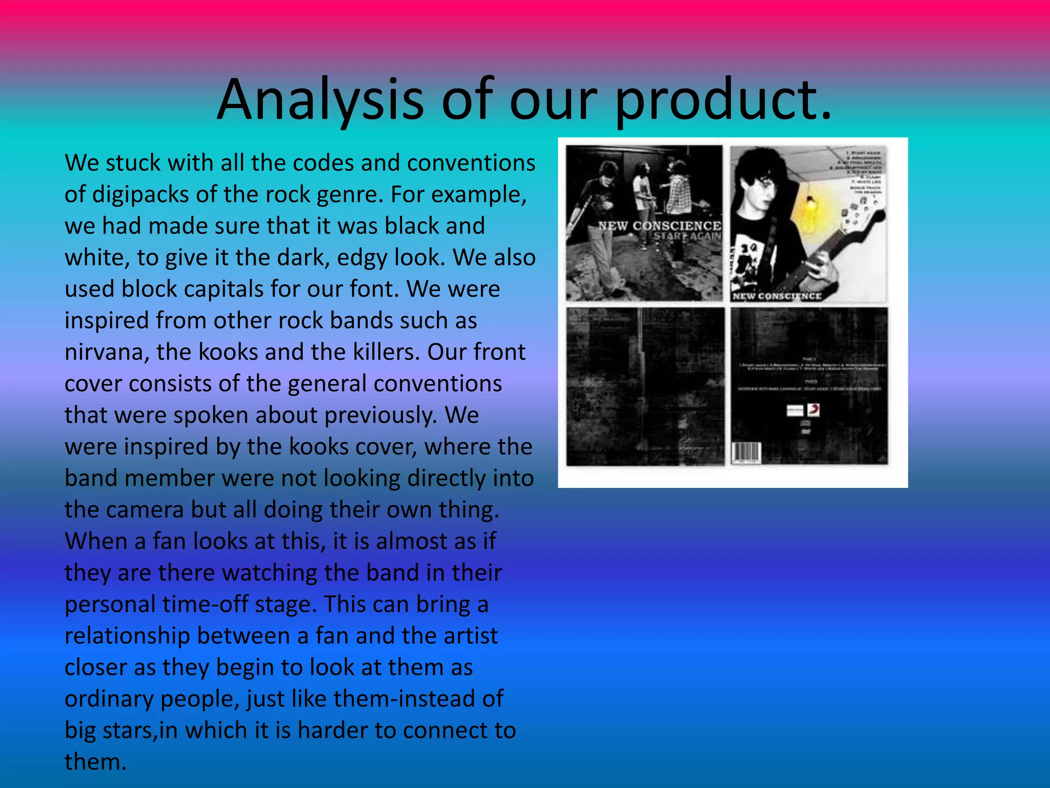 Analysis of our product.We stuck with all the codes and conventions of digipacks of the rock genre. For example, we had made sure that it was black and white, to give it the dark, edgy look. We also used block capitals for our font. We were inspired from other rock bands such as nirvana, the kooks and the killers. Our front cover consists of the general conventions that were spoken about previously. We were inspired by the kooks cover, where the band member were not looking directly into the camera but all doing their own thing. When a fan looks at this, it is almost as if they are there watching the band in their personal time-off stage. This can bring a relationship between a fan and the artist closer as they begin to look at them as ordinary people, just like them-instead of big stars,in which it is harder to connect to them.