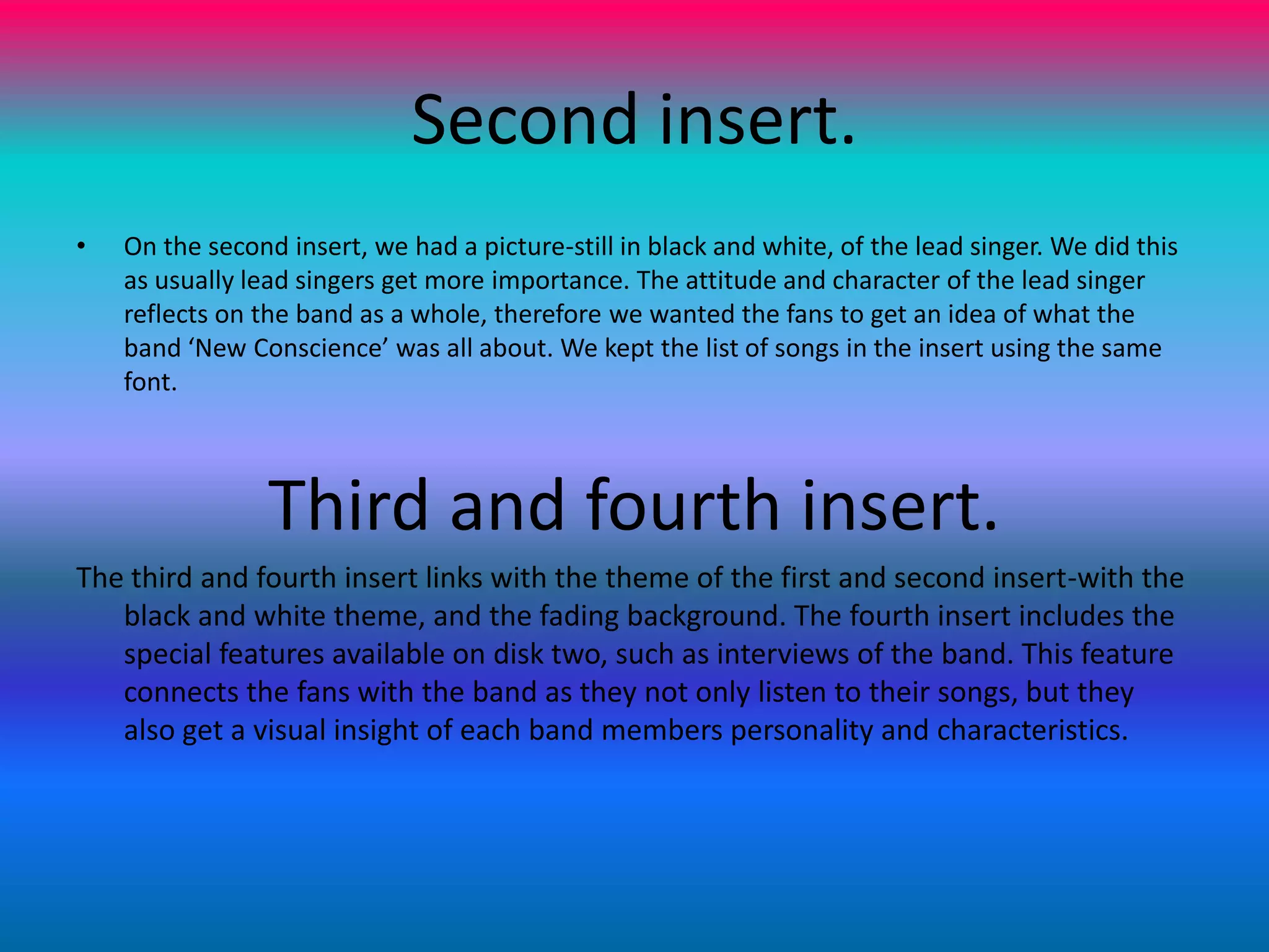 Second insert.On the second insert, we had a picture-still in black and white, of the lead singer. We did this as usually lead singers get more importance. The attitude and character of the lead singer reflects on the band as a whole, therefore we wanted the fans to get an idea of what the band ‘New Conscience’ was all about. We kept the list of songs in the insert using the same font. Third and fourth insert.The third and fourth insert links with the theme of the first and second insert-with the black and white theme, and the fading background. The fourth insert includes the special features available on disk two, such as interviews of the band. This feature connects the fans with the band as they not only listen to their songs, but they also get a visual insight of each band members personality and characteristics.