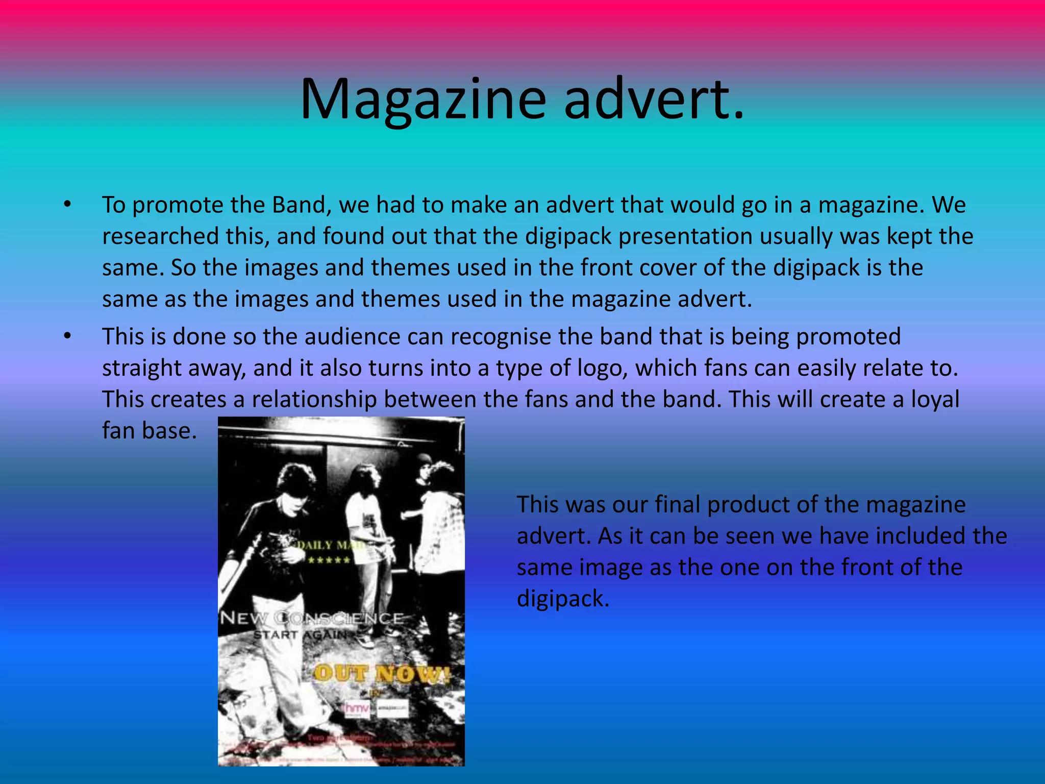 Magazine advert.To promote the Band, we had to make an advert that would go in a magazine. We researched this, and found out that the digipack presentation usually was kept the same. So the images and themes used in the front cover of the digipack is the same as the images and themes used in the magazine advert.This is done so the audience can recognise the band that is being promoted straight away, and it also turns into a type of logo, which fans can easily relate to. This creates a relationship between the fans and the band. This will create a loyal fan base.This was our final product of the magazine advert. As it can be seen we have included the same image as the one on the front of the digipack.