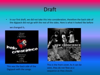 DraftIn our first draft, we did not take this into consideration, therefore the back side of the digipack did not go with the rest of the sides. Here is what it looked like before we changed it.This is the front cover. As it can be seen, they do not flow as a sequence as they should.This was the back side of the Digipack with the songs.