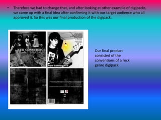 Therefore we had to change that, and after looking at other example of digipacks, we came up with a final idea after confirming it with our target audience who all approved it. So this was our final production of the digipack.Our final product consisted of the conventions of a rock genre digipack