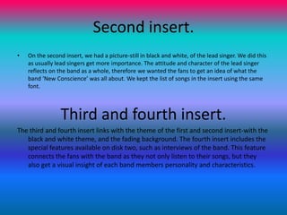 Second insert.On the second insert, we had a picture-still in black and white, of the lead singer. We did this as usually lead singers get more importance. The attitude and character of the lead singer reflects on the band as a whole, therefore we wanted the fans to get an idea of what the band ‘New Conscience’ was all about. We kept the list of songs in the insert using the same font. Third and fourth insert.The third and fourth insert links with the theme of the first and second insert-with the black and white theme, and the fading background. The fourth insert includes the special features available on disk two, such as interviews of the band. This feature connects the fans with the band as they not only listen to their songs, but they also get a visual insight of each band members personality and characteristics.