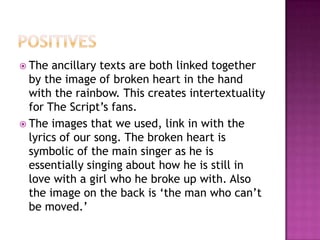 PositivesThe ancillary texts are both linked together by the image of broken heart in the hand with the rainbow. This creates intertextuality for The Script’s fans.The images that we used, link in with the lyrics of our song. The broken heart is symbolic of the main singer as he is essentially singing about how he is still in love with a girl who he broke up with. Also the image on the back is ‘the man who can’t be moved.’