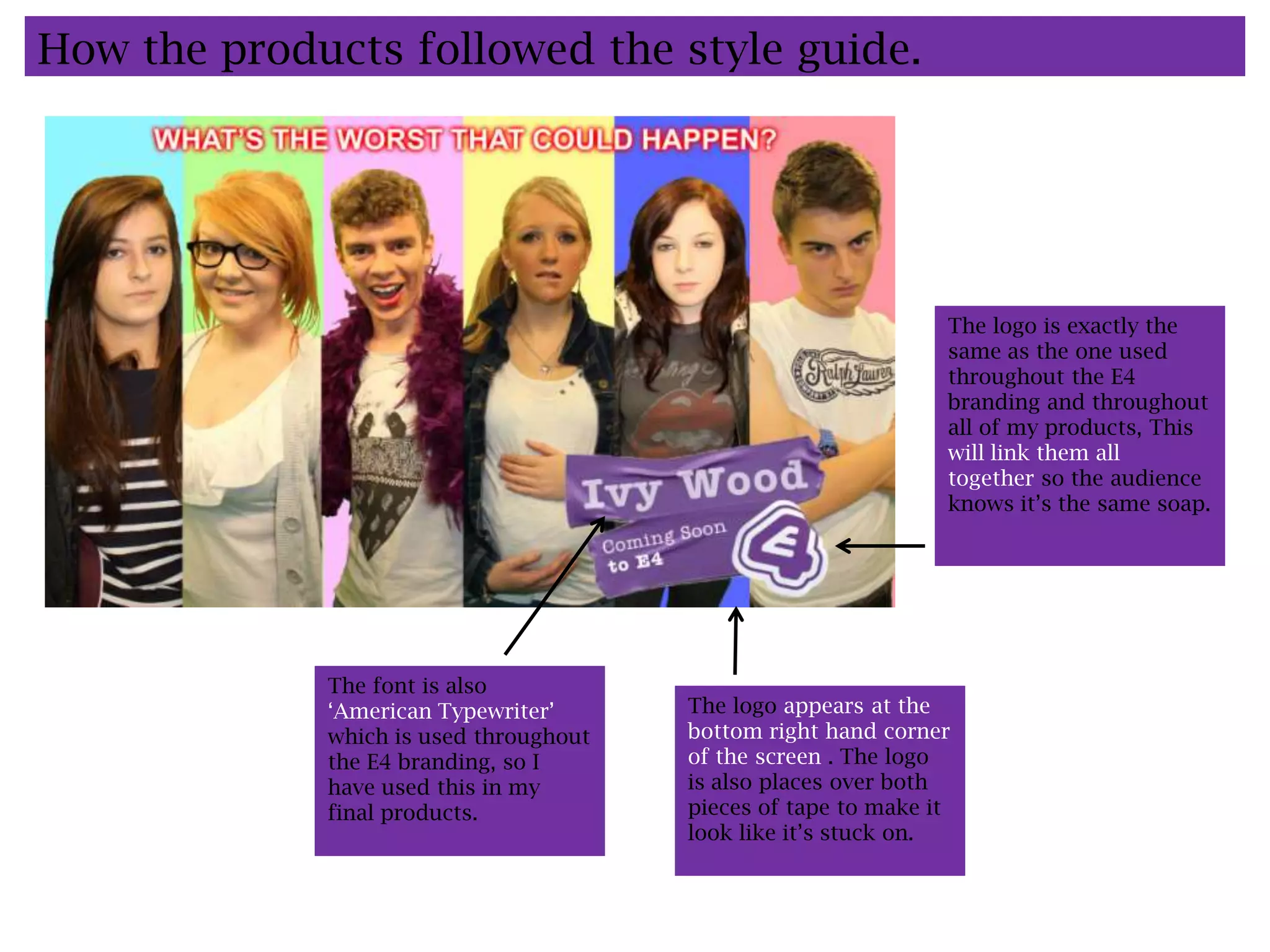 How the products followed the style guide.




                                                                The logo is exactly the
                                                                same as the one used
                                                                throughout the E4
                                                                branding and throughout
                                                                all of my products, This
                                                                will link them all
                                                                together so the audience
                                                                knows it’s the same soap.




             The font is also
             ‘American Typewriter’      The logo appears at the
             which is used throughout   bottom right hand corner
             the E4 branding, so I      of the screen . The logo
             have used this in my       is also places over both
             final products.            pieces of tape to make it
                                        look like it’s stuck on.
 