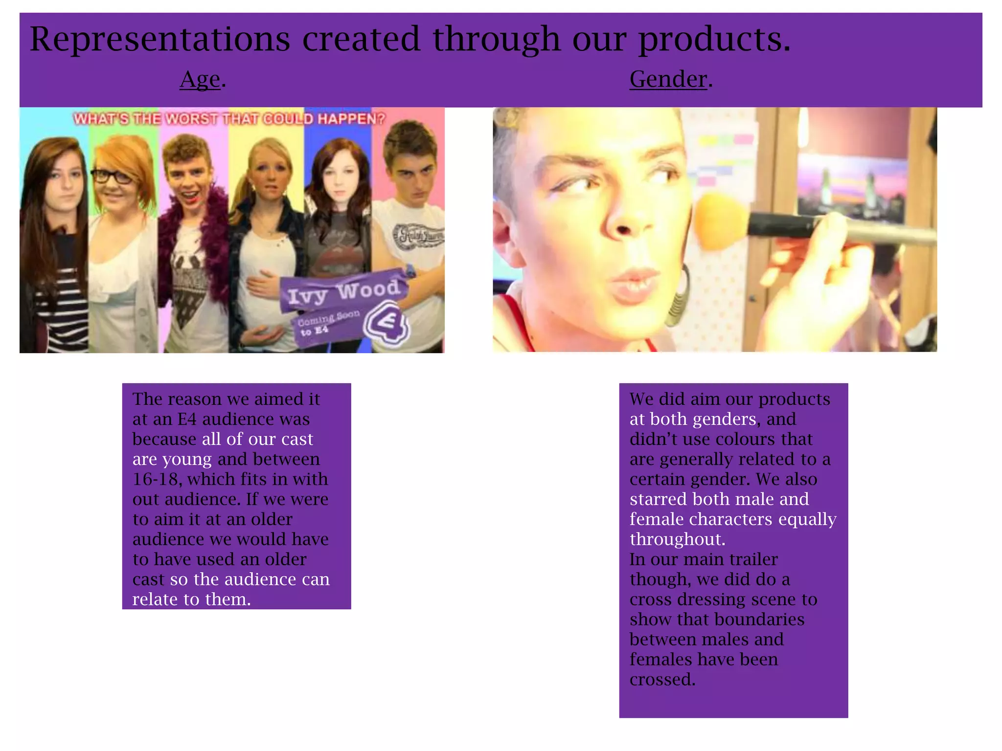 Representations created through our products.
           Age.                    Gender.




      The reason we aimed it       We did aim our products
      at an E4 audience was        at both genders, and
      because all of our cast      didn’t use colours that
      are young and between        are generally related to a
      16-18, which fits in with    certain gender. We also
      out audience. If we were     starred both male and
      to aim it at an older        female characters equally
      audience we would have       throughout.
      to have used an older        In our main trailer
      cast so the audience can     though, we did do a
      relate to them.              cross dressing scene to
                                   show that boundaries
                                   between males and
                                   females have been
                                   crossed.
 