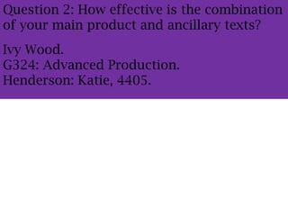 Question 2: How effective is the combination
of your main product and ancillary texts?
Ivy Wood.
G324: Advanced Production.
Henderson: Katie, 4405.
 