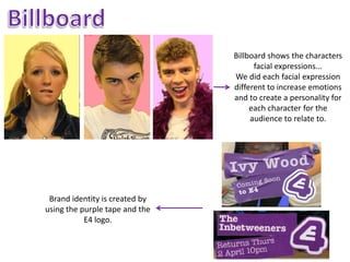 Billboard shows the characters
                                      facial expressions...
                                We did each facial expression
                                different to increase emotions
                                and to create a personality for
                                     each character for the
                                     audience to relate to.




 Brand identity is created by
using the purple tape and the
           E4 logo.
 