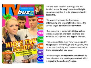 •For the front cover of our magazine we
decided to use TV easy’s layout and bright
colours we wanted it to be cheap and easily
accessible.

•We wanted to make the front cover
entertaining and informative but to use the
colours to get attention and entertain.

•Our magazine is aimed at 16-24 yr olds as
the soaps used on the front cover are also
aimed at 16-24 yr olds and appeal to them.

•The coloured tabs show how you can easily
navigate your way through the magazine, this
shows the simplicity and how easy and quick
it is to access what you want.

•We challenged an important convention by
the main cover star making eye contact which
is engaging the audience/reader.
 