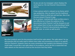 As you can see my newspaper advert displays the
                                          same layout as the real Channel 4 documentary
                                          adverts.

                                          It has a picture which is relevant to my theme which
                                          was sandwiches. Also my advert has the traditional
                                          Channel 4 black or white text and text box .Also it has
                                          the ever present Channel 4 Logo.
                                          So my product matched with these ancillary ones is
                                          very effective as it shows the audience of my
                                          documentary what Channel it will be showed on and
                                          also it allows them to have an understanding of what
                                          to expect as Channel 4 documentaries also have a
                                          specific style on screen as well as print.




My other products were the documentary itself and the radio advert. The radio advert for my
documentary did not really need to follow many codes and conventions as there is no specific
style for Channel 4. However there are some conventions that needed to be followed so that I
could make it sound like a real radio advert to my audience, and to do this is researched real
radio adverts on the internet to find out the structure that they follow.
 
