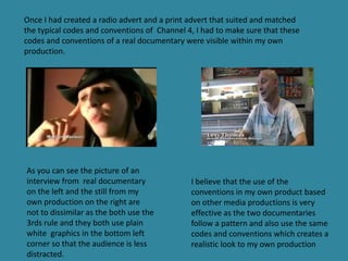 Once I had created a radio advert and a print advert that suited and matched
the typical codes and conventions of Channel 4, I had to make sure that these
codes and conventions of a real documentary were visible within my own
production.




As you can see the picture of an
interview from real documentary               I believe that the use of the
on the left and the still from my             conventions in my own product based
own production on the right are               on other media productions is very
not to dissimilar as the both use the         effective as the two documentaries
3rds rule and they both use plain             follow a pattern and also use the same
white graphics in the bottom left             codes and conventions which creates a
corner so that the audience is less           realistic look to my own production
distracted.
 