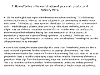 2. How effective is the combination of your main product and
                               ancillary texts?

• We felt as though it was important to be consistent when combining ‘Tasty Takeaways’
with our ancillary texts. We used the same voiceover in our documentary as we did in our
radio advert. This helped to create a product identity for our audience to associate our work
with. If we did choose a different voice over in our radio advert to the documentary, this
might cause the audience to not have any sort of association between our products and
therefore would be ineffective. Having the same narrator for all of our products is
tremendously important in terms of being a guide for the audience. Audiences watch
documentaries for guidance so that unanswered questions they have from the print or radio
advertisements can be answered.

• In our Radio advert, there were some clips that were taken from the documentary. These
were intended as previews for the audience as an attempt of enticement. The radio
advertisement contains the same music from our documentary. The audio levels of the music
go up when there is no other audio being played in the same clip. The volume of the music
goes down when clips from the documentary are played and when the narrator is speaking.
This is to try and make the sound clear for the audience to understand and my personal
opinion is that it was. This opinion is without the influence of feedback from the audience.
 