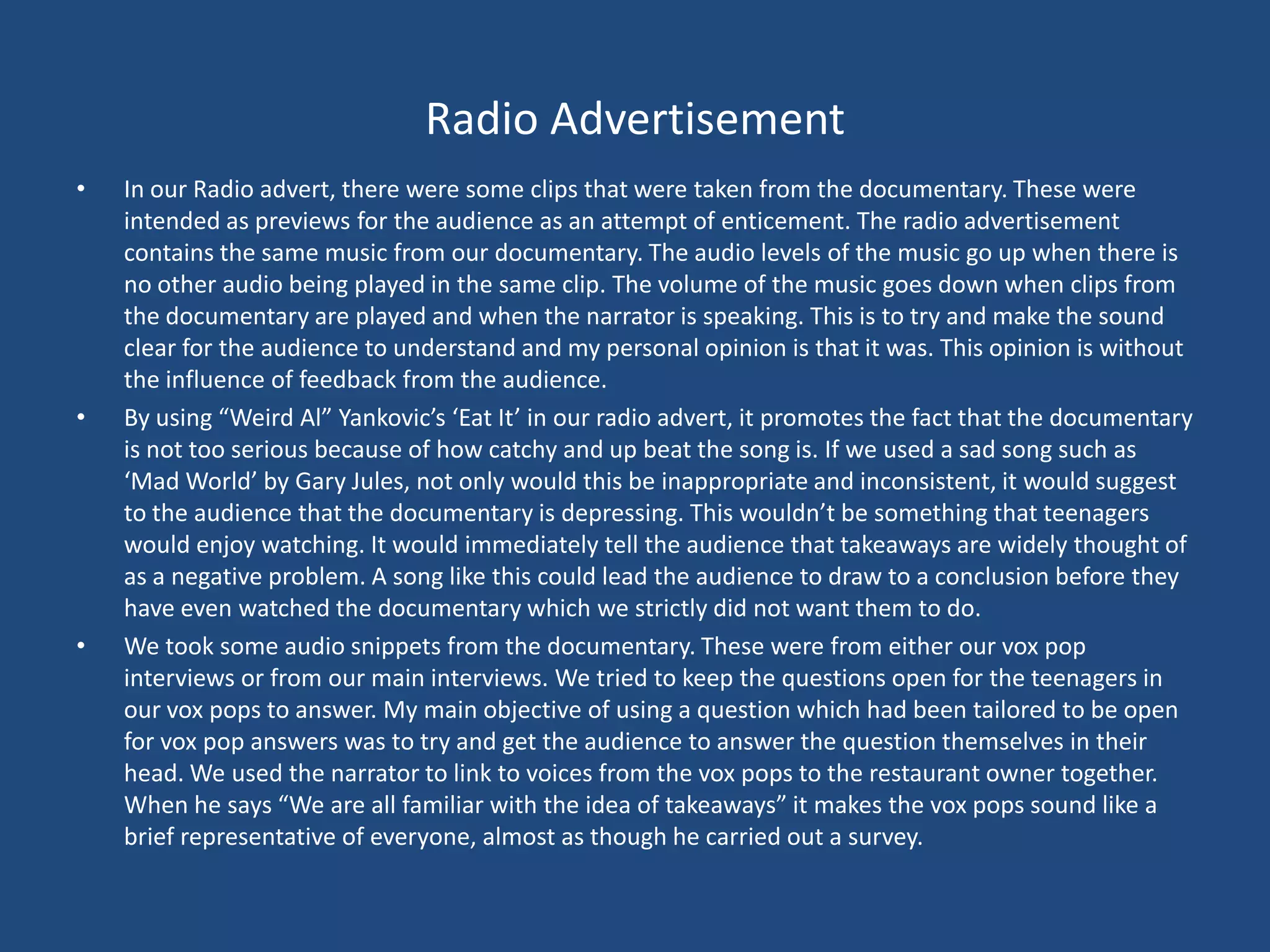 Radio Advertisement
•   In our Radio advert, there were some clips that were taken from the documentary. These were
    intended as previews for the audience as an attempt of enticement. The radio advertisement
    contains the same music from our documentary. The audio levels of the music go up when there is
    no other audio being played in the same clip. The volume of the music goes down when clips from
    the documentary are played and when the narrator is speaking. This is to try and make the sound
    clear for the audience to understand and my personal opinion is that it was. This opinion is without
    the influence of feedback from the audience.
•   By using “Weird Al” Yankovic’s ‘Eat It’ in our radio advert, it promotes the fact that the documentary
    is not too serious because of how catchy and up beat the song is. If we used a sad song such as
    ‘Mad World’ by Gary Jules, not only would this be inappropriate and inconsistent, it would suggest
    to the audience that the documentary is depressing. This wouldn’t be something that teenagers
    would enjoy watching. It would immediately tell the audience that takeaways are widely thought of
    as a negative problem. A song like this could lead the audience to draw to a conclusion before they
    have even watched the documentary which we strictly did not want them to do.
•   We took some audio snippets from the documentary. These were from either our vox pop
    interviews or from our main interviews. We tried to keep the questions open for the teenagers in
    our vox pops to answer. My main objective of using a question which had been tailored to be open
    for vox pop answers was to try and get the audience to answer the question themselves in their
    head. We used the narrator to link to voices from the vox pops to the restaurant owner together.
    When he says “We are all familiar with the idea of takeaways” it makes the vox pops sound like a
    brief representative of everyone, almost as though he carried out a survey.
 
