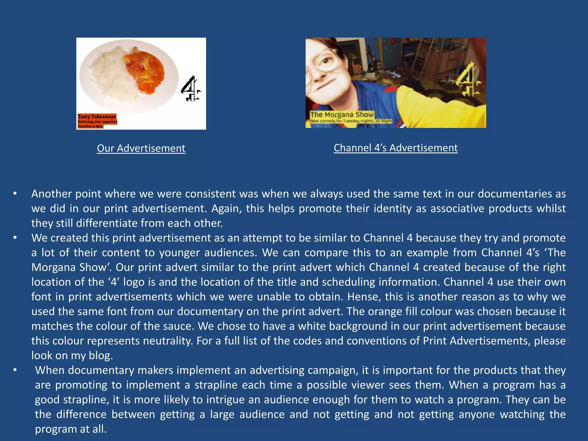 Our Advertisement                                Channel 4’s Advertisement



•   Another point where we were consistent was when we always used the same text in our documentaries as
    we did in our print advertisement. Again, this helps promote their identity as associative products whilst
    they still differentiate from each other.
•   We created this print advertisement as an attempt to be similar to Channel 4 because they try and promote
    a lot of their content to younger audiences. We can compare this to an example from Channel 4’s ‘The
    Morgana Show’. Our print advert similar to the print advert which Channel 4 created because of the right
    location of the ‘4’ logo is and the location of the title and scheduling information. Channel 4 use their own
    font in print advertisements which we were unable to obtain. Hense, this is another reason as to why we
    used the same font from our documentary on the print advert. The orange fill colour was chosen because it
    matches the colour of the sauce. We chose to have a white background in our print advertisement because
    this colour represents neutrality. For a full list of the codes and conventions of Print Advertisements, please
    look on my blog.
•    When documentary makers implement an advertising campaign, it is important for the products that they
     are promoting to implement a strapline each time a possible viewer sees them. When a program has a
     good strapline, it is more likely to intrigue an audience enough for them to watch a program. They can be
     the difference between getting a large audience and not getting and not getting anyone watching the
     program at all.
 