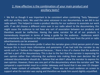 2. How effective is the combination of your main product and
                               ancillary texts?

• We felt as though it was important to be consistent when combining ‘Tasty Takeaways’
with our ancillary texts. We used the same voiceover in our documentary as we did in our
radio advert. This helped to create a product identity for our audience to associate our work
with. If we did choose a different voice over in our radio advert to the documentary, this
might cause the audience to not have any sort of association between our products and
therefore would be ineffective. Having the same narrator for all of our products is
tremendously important in terms of being a guide for the audience. Audiences watch
documentaries for guidance so that unanswered questions they have from the print or radio
advertisements can be answered.
• Audiences in documentaries prefer it when the narrator gives a third person point of view
because this is much more informative and panoramic. If we had told the narrator to say
words such as ‘I believe this happened because…’ there is less of a chance that the audience
will feel a part of the documentary. This is due to the fact that the narrator is expressing his
own opinion rather than informing the audience into making there own decision like all
unbiased documentaries should do. I believe that we didn’t allow the narrator to express his
own opinion. However, there was one part of the documentary where the narrator said “We
compared a supermarket meal to a similar takeaway and found that it was over £5 cheaper
with a lower content of unhealthy additives”. There was not much evidence on screen to
support what the narrator was saying and therefore we made him sound slightly unjustified.
 