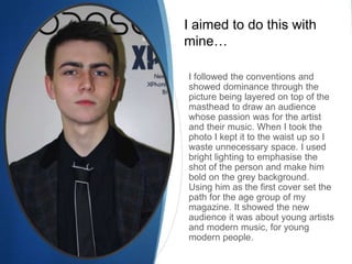 I aimed to do this with
mine…

I followed the conventions and
showed dominance through the
picture being layered on top of the
masthead to draw an audience
whose passion was for the artist
and their music. When I took the
photo I kept it to the waist up so I
waste unnecessary space. I used
bright lighting to emphasise the
shot of the person and make him
bold on the grey background.
Using him as the first cover set the
path for the age group of my
magazine. It showed the new
audience it was about young artists
and modern music, for young
modern people.
 