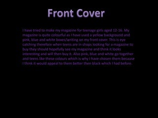 I have tried to make my magazine for teenage girls aged 12-16. My
magazine is quite colourful as I have used a yellow background and
pink, blue and white boxes/writing on my front cover. This is eye
catching therefore when teens are in shops looking for a magazine to
buy they should hopefully see my magazine and think it looks
interesting and will then buy it. Also pink, blue and white go together
and teens like these colours which is why I have chosen them because
I think it would appeal to them better then black which I had before.
 