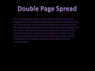 On my double page spread I have used my colour scheme; the
biography is normal black writing however my two small interviews
are blue and pink. I have used these two different colours so that
the audience will know which parts are the questions and which are
the answers (the pink are questions and blue are answers). Also
teens like to look at pictures in pop magazine, therefore I have
made my image the same size as a whole page, and this should
interest them and would maybe persuade them to buy the
magazine again.
 