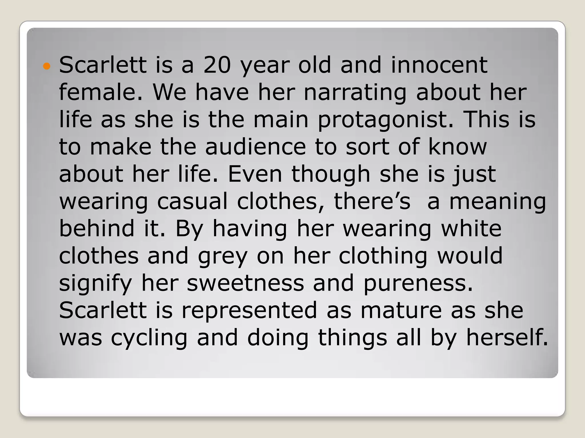    Scarlett is a 20 year old and innocent
    female. We have her narrating about her
    life as she is the main protagonist. This is
    to make the audience to sort of know
    about her life. Even though she is just
    wearing casual clothes, there’s a meaning
    behind it. By having her wearing white
    clothes and grey on her clothing would
    signify her sweetness and pureness.
    Scarlett is represented as mature as she
    was cycling and doing things all by herself.
 