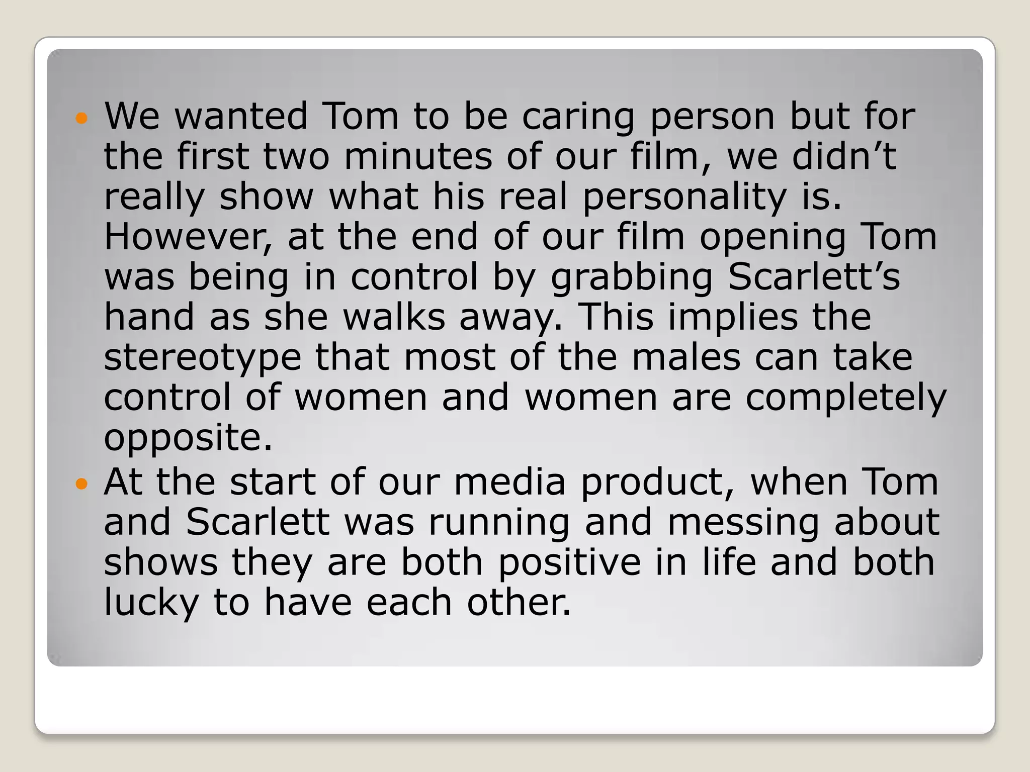    We wanted Tom to be caring person but for
    the first two minutes of our film, we didn’t
    really show what his real personality is.
    However, at the end of our film opening Tom
    was being in control by grabbing Scarlett’s
    hand as she walks away. This implies the
    stereotype that most of the males can take
    control of women and women are completely
    opposite.
   At the start of our media product, when Tom
    and Scarlett was running and messing about
    shows they are both positive in life and both
    lucky to have each other.
 