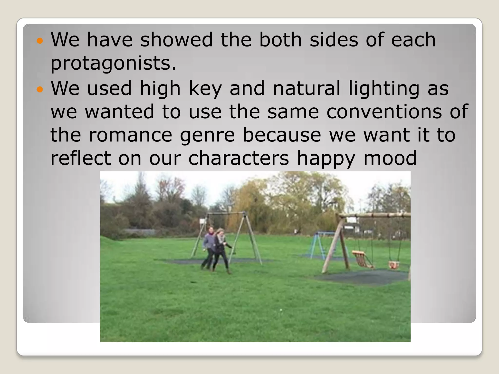  We have showed the both sides of each
  protagonists.
 We used high key and natural lighting as
  we wanted to use the same conventions of
  the romance genre because we want it to
  reflect on our characters happy mood
 