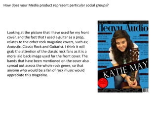 How does your Media product represent particular social groups?




  Looking at the picture that I have used for my front
  cover, and the fact that I used a guitar as a prop,
  relates to the other rock magazine covers, such as;
  Acoustic, Classic Rock and Guitarist. I think it will
  grab the attention of the classic rock fans as it is a
  more laid back image used for the front cover. The
  bands that have been mentioned on the cover also
  spread out across the whole rock genre, so that
  anyone who would be a fan of rock music would
  appreciate this magazine.
 