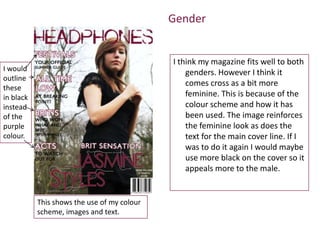 Gender


                                             I think my magazine fits well to both
I would                                          genders. However I think it
outline
                                                 comes cross as a bit more
these
in black                                         feminine. This is because of the
instead                                          colour scheme and how it has
of the                                           been used. The image reinforces
purple                                           the feminine look as does the
colour.                                          text for the main cover line. If I
                                                 was to do it again I would maybe
                                                 use more black on the cover so it
                                                 appeals more to the male.


           This shows the use of my colour
           scheme, images and text.
 